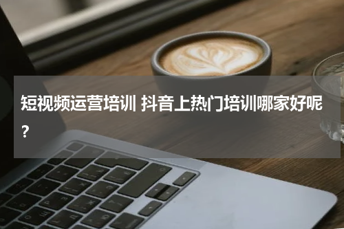 短视频运营培训 抖音上热门培训哪家好呢？