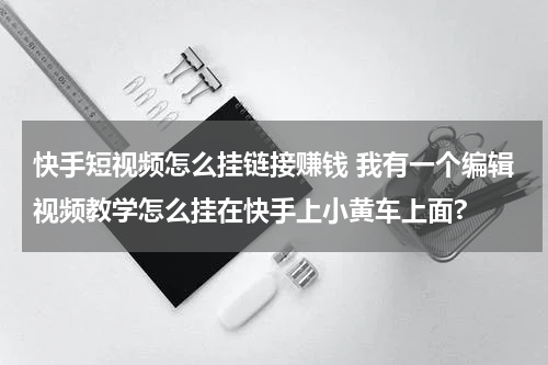 快手短视频怎么挂链接赚钱 我有一个编辑视频教学怎么挂在快手上小黄车上面?