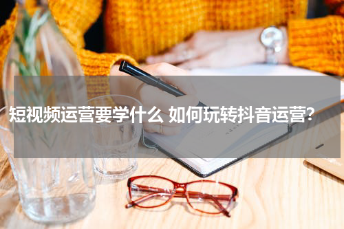 短视频运营要学什么 如何玩转抖音运营？
