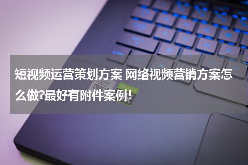 短视频运营策划方案 网络视频营销方案怎么做?最好有附件案例！