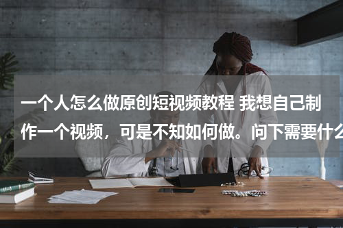 一个人怎么做原创短视频教程 我想自己制作一个视频，可是不知如何做。问下需要什么软件，或者有教程的也可以，谢！