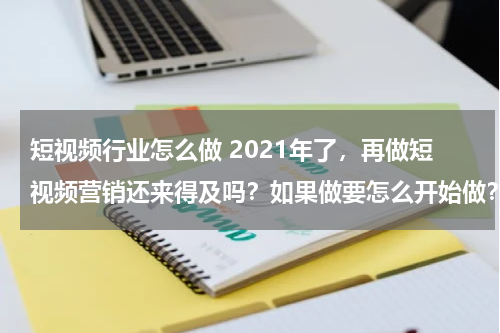 短视频行业怎么做 2021年了，再做短视频营销还来得及吗？如果做要怎么开始做？