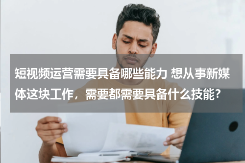 短视频运营需要具备哪些能力 想从事新媒体这块工作，需要都需要具备什么技能？