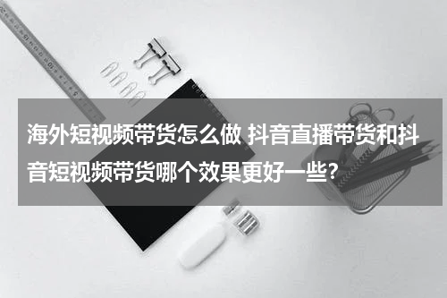 海外短视频带货怎么做 抖音直播带货和抖音短视频带货哪个效果更好一些？