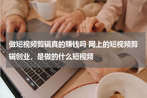 做短视频剪辑真的赚钱吗 网上的短视频剪辑创业，是做的什么短视频