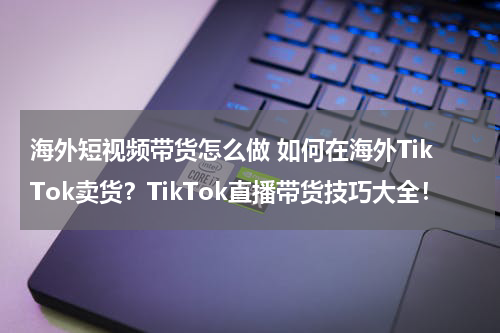 海外短视频带货怎么做 如何在海外TikTok卖货？TikTok直播带货技巧大全！