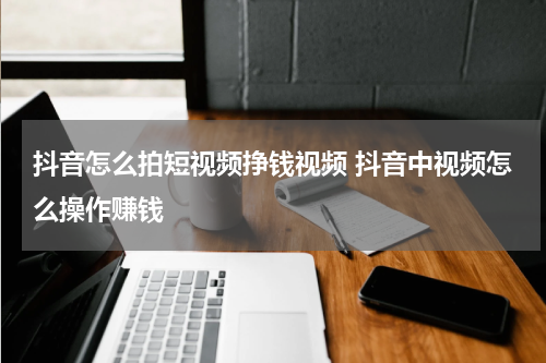 抖音怎么拍短视频挣钱视频 抖音中视频怎么操作赚钱