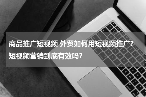 商品推广短视频 外贸如何用短视频推广？短视频营销到底有效吗？