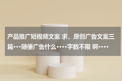 产品推广短视频文案 求，原创广告文案三篇···随便广告什么····字数不限 啊····