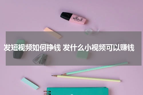 发短视频如何挣钱 发什么小视频可以赚钱