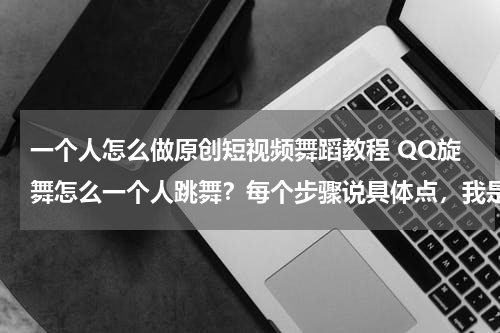 一个人怎么做原创短视频舞蹈教程 QQ旋舞怎么一个人跳舞？每个步骤说具体点，我是新手