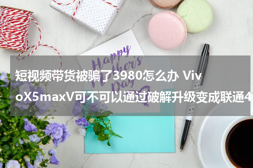 短视频带货被骗了3980怎么办 VivoX5maxV可不可以通过破解升级变成联通4G
