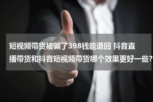 短视频带货被骗了398钱能退回 抖音直播带货和抖音短视频带货哪个效果更好一些？
