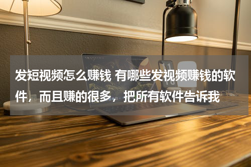 发短视频怎么赚钱 有哪些发视频赚钱的软件，而且赚的很多，把所有软件告诉我