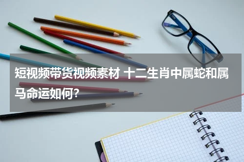 短视频带货视频素材 十二生肖中属蛇和属马命运如何？