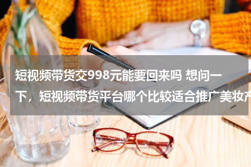 短视频带货交998元能要回来吗 想问一下，短视频带货平台哪个比较适合推广美妆产品的？