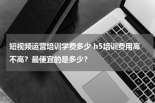 短视频运营培训学费多少 h5培训费用高不高？最便宜的是多少？