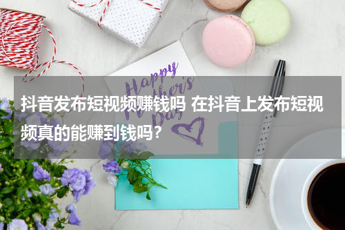 抖音发布短视频赚钱吗 在抖音上发布短视频真的能赚到钱吗？
