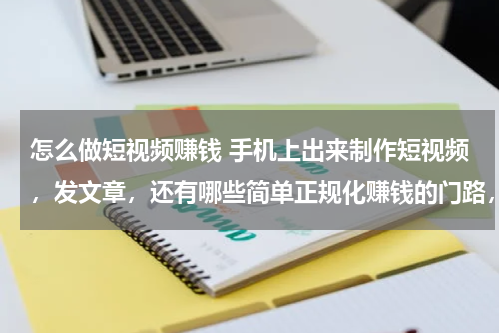 怎么做短视频赚钱 手机上出来制作短视频，发文章，还有哪些简单正规化赚钱的门路，大神们知道的引荐下，谢谢！