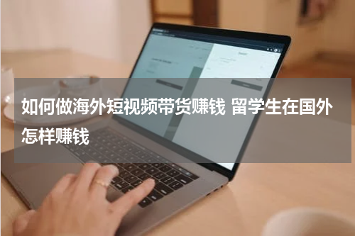 如何做海外短视频带货赚钱 留学生在国外怎样赚钱
