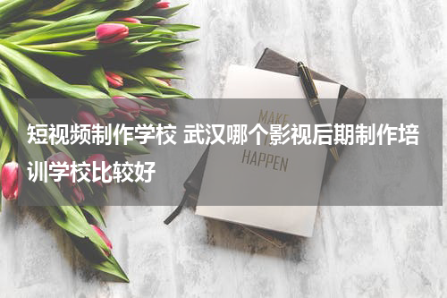 短视频制作学校 武汉哪个影视后期制作培训学校比较好