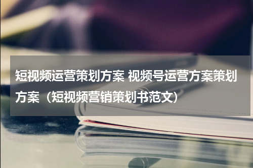 短视频运营策划方案 视频号运营方案策划方案（短视频营销策划书范文）
