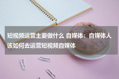 短视频运营主要做什么 自媒体：自媒体人该如何去运营短视频自媒体