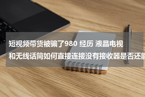 短视频带货被骗了980 经历 液晶电视和无线话筒如何直接连接没有接收器是否还能