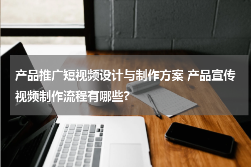 产品推广短视频设计与制作方案 产品宣传视频制作流程有哪些?
