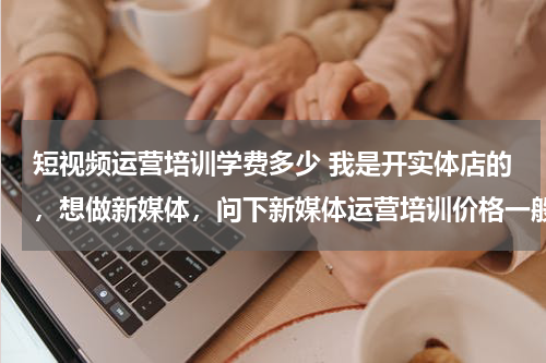 短视频运营培训学费多少 我是开实体店的，想做新媒体，问下新媒体运营培训价格一般多少？