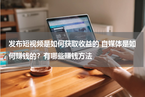 发布短视频是如何获取收益的 自媒体是如何赚钱的？有哪些赚钱方法