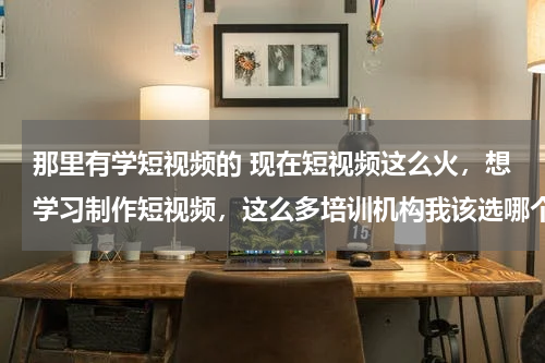 那里有学短视频的 现在短视频这么火，想学习制作短视频，这么多培训机构我该选哪个？