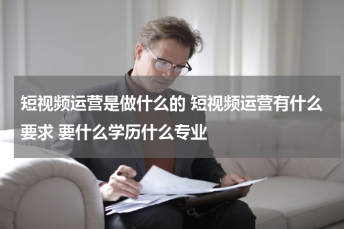 短视频运营是做什么的 短视频运营有什么要求 要什么学历什么专业