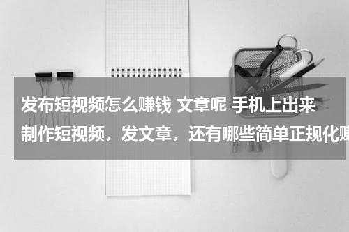 发布短视频怎么赚钱 文章呢 手机上出来制作短视频，发文章，还有哪些简单正规化赚钱的门路，大神们知道的引荐下，谢谢！