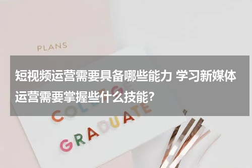 短视频运营需要具备哪些能力 学习新媒体运营需要掌握些什么技能？