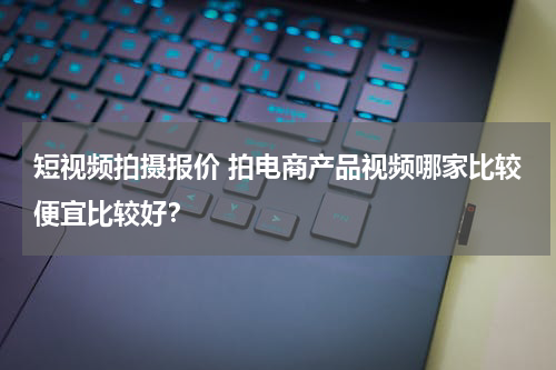 短视频拍摄报价 拍电商产品视频哪家比较便宜比较好？