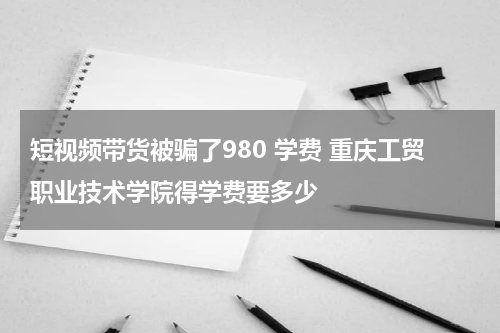 短视频带货被骗了980 学费 重庆工贸职业技术学院得学费要多少
