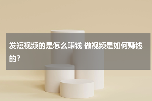 发短视频的是怎么赚钱 做视频是如何赚钱的？