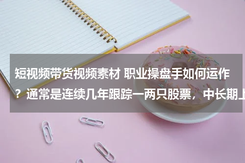 短视频带货视频素材 职业操盘手如何运作？通常是连续几年跟踪一两只股票，中长期上涨周期结束才考虑退出