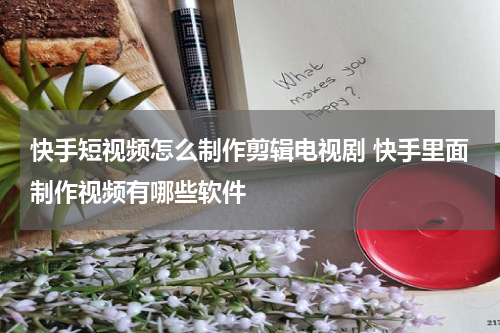 快手短视频怎么制作剪辑电视剧 快手里面制作视频有哪些软件