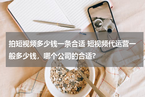拍短视频多少钱一条合适 短视频代运营一般多少钱，哪个公司的合适?