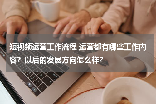 短视频运营工作流程 运营都有哪些工作内容？以后的发展方向怎么样？