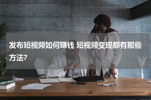 发布短视频如何赚钱 短视频变现都有那些方法?