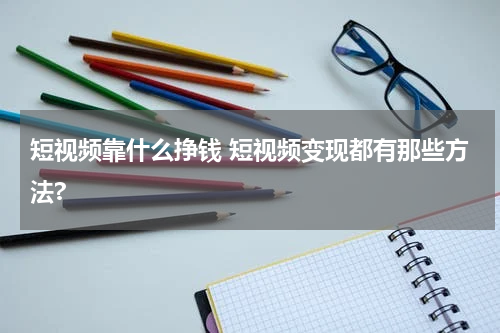 短视频靠什么挣钱 短视频变现都有那些方法?