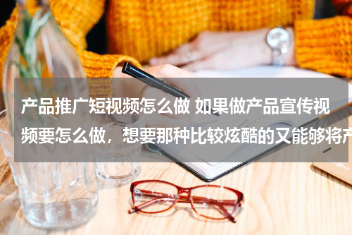 产品推广短视频怎么做 如果做产品宣传视频要怎么做，想要那种比较炫酷的又能够将产品展示出来的视频