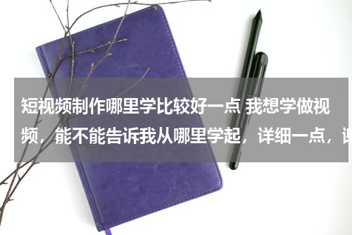 短视频制作哪里学比较好一点 我想学做视频，能不能告诉我从哪里学起，详细一点，谢谢了