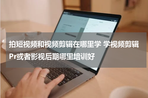 拍短视频和视频剪辑在哪里学 学视频剪辑Pr或者影视后期哪里培训好