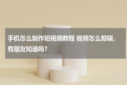 手机怎么制作短视频教程 视频怎么剪辑，有朋友知道吗？