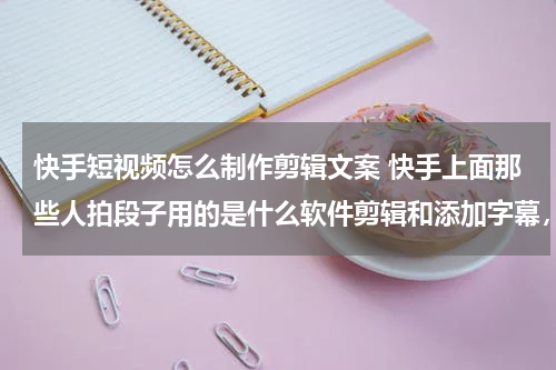 快手短视频怎么制作剪辑文案 快手上面那些人拍段子用的是什么软件剪辑和添加字幕，还有如何做到熟练