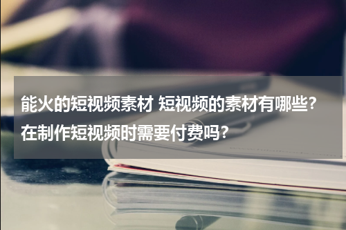 能火的短视频素材 短视频的素材有哪些？在制作短视频时需要付费吗？
